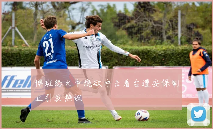 博班怒火中烧欲冲击看台遭安保制止引发热议