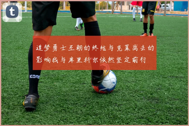 追梦勇士王朝的终结与克莱离去的影响我与库里科尔依然坚定前行
