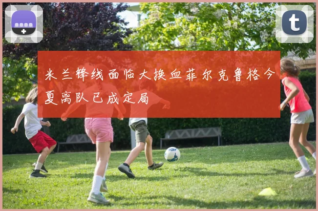 米兰锋线面临大换血菲尔克鲁格今夏离队已成定局
