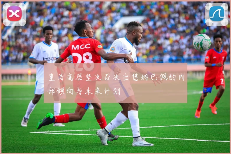 皇马高层坚决否决出售姆巴佩的内部倾向与未来计划