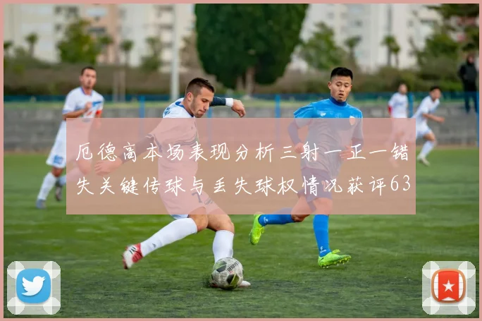 厄德高本场表现分析三射一正一错失关键传球与丢失球权情况获评63分