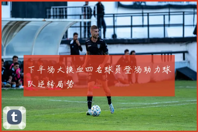 下半场大换血四名球员登场助力球队逆转局势