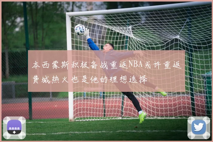 本西蒙斯积极备战重返NBA或许重返费城热火也是他的理想选择
