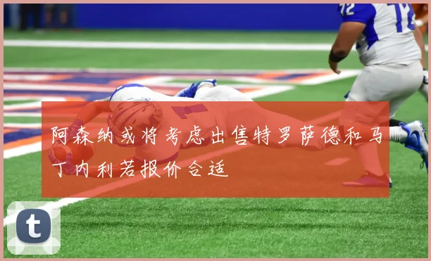 阿森纳或将考虑出售特罗萨德和马丁内利若报价合适