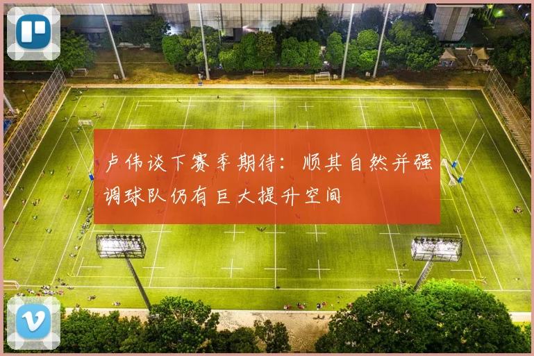 卢伟谈下赛季期待：顺其自然并强调球队仍有巨大提升空间