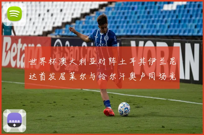 世界杯澳大利亚对阵土耳其伊兰昆达首发居莱尔与恰尔汗奥卢同场竞技