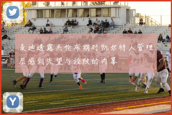 麦迪透露杰伦布朗对凯尔特人管理层感到失望与挫败的内幕