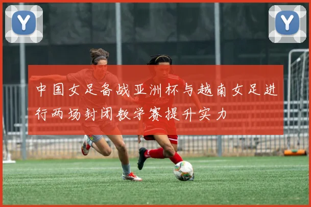 中国女足备战亚洲杯与越南女足进行两场封闭教学赛提升实力