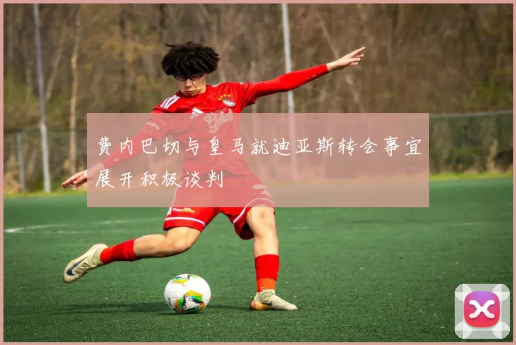 费内巴切与皇马就迪亚斯转会事宜展开积极谈判