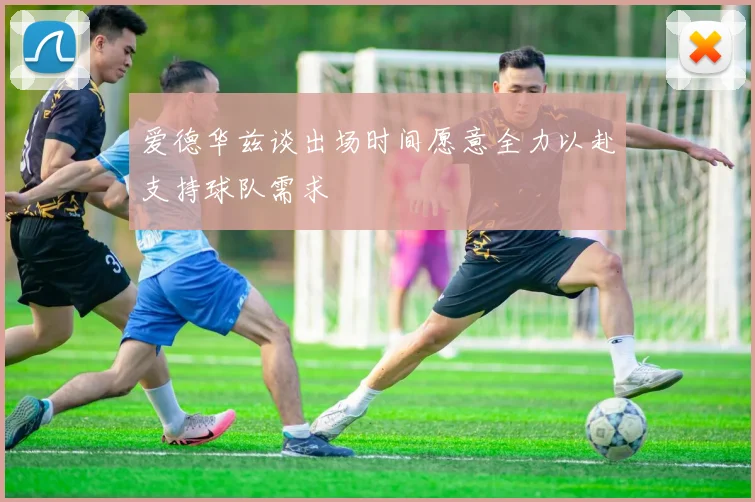 爱德华兹谈出场时间愿意全力以赴支持球队需求